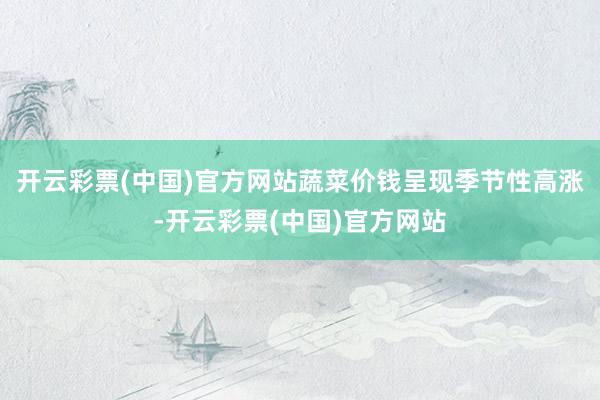 开云彩票(中国)官方网站蔬菜价钱呈现季节性高涨-开云彩票(中国)官方网站