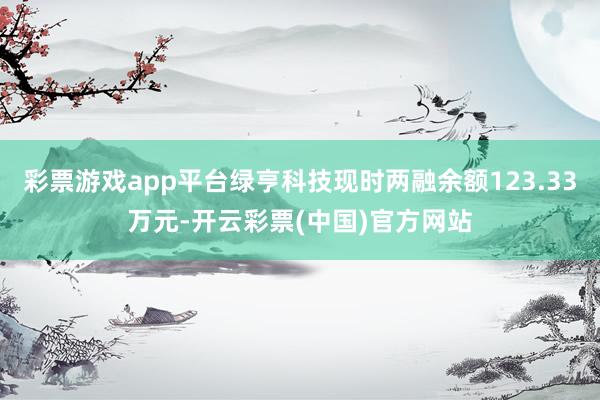 彩票游戏app平台绿亨科技现时两融余额123.33万元-开云彩票(中国)官方网站