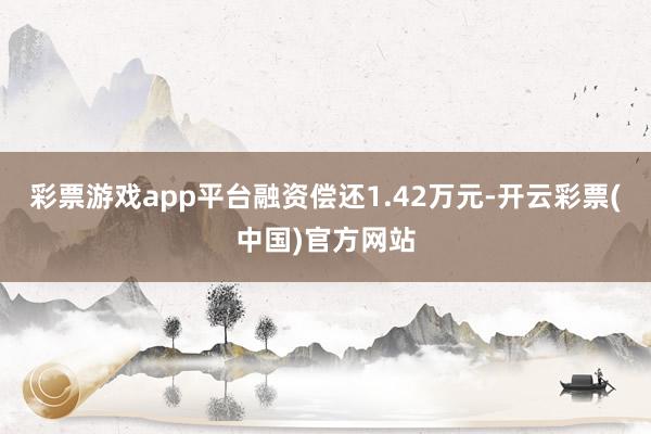 彩票游戏app平台融资偿还1.42万元-开云彩票(中国)官方网站
