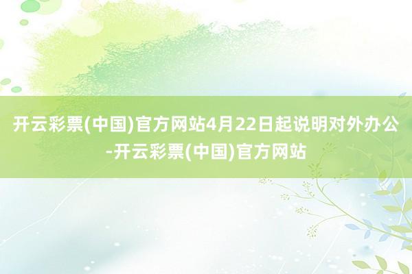 开云彩票(中国)官方网站4月22日起说明对外办公-开云彩票(中国)官方网站