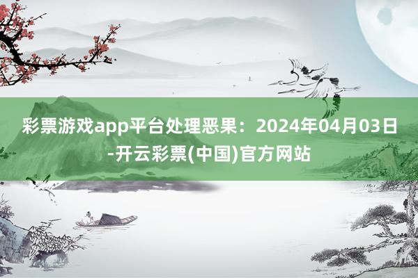 彩票游戏app平台处理恶果：2024年04月03日-开云彩票(中国)官方网站