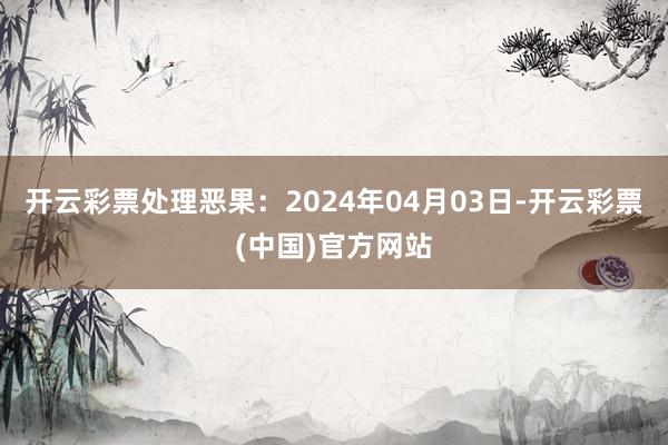 开云彩票处理恶果：2024年04月03日-开云彩票(中国)官方网站
