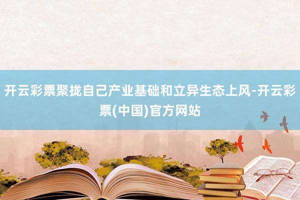 开云彩票聚拢自己产业基础和立异生态上风-开云彩票(中国)官方网站