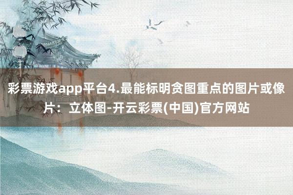 彩票游戏app平台4.最能标明贪图重点的图片或像片：立体图-开云彩票(中国)官方网站