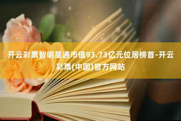 开云彩票智明星通市值93.73亿元位居榜首-开云彩票(中国)官方网站