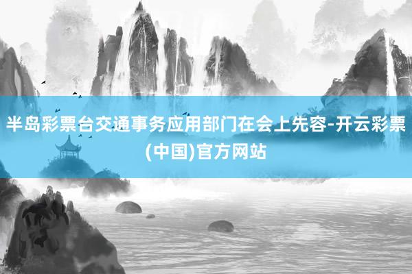 半岛彩票台交通事务应用部门在会上先容-开云彩票(中国)官方网站