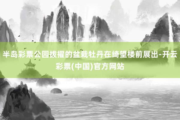 半岛彩票公园拔擢的盆栽牡丹在绮望楼前展出-开云彩票(中国)官方网站
