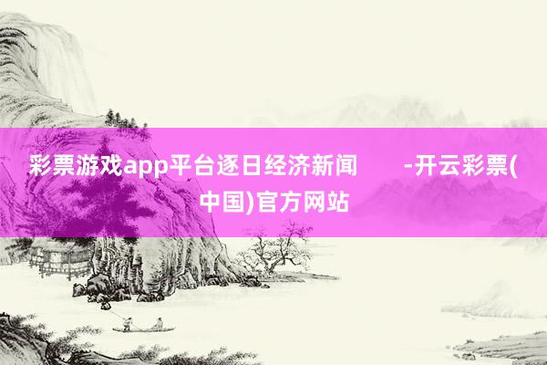 彩票游戏app平台逐日经济新闻       -开云彩票(中国)官方网站