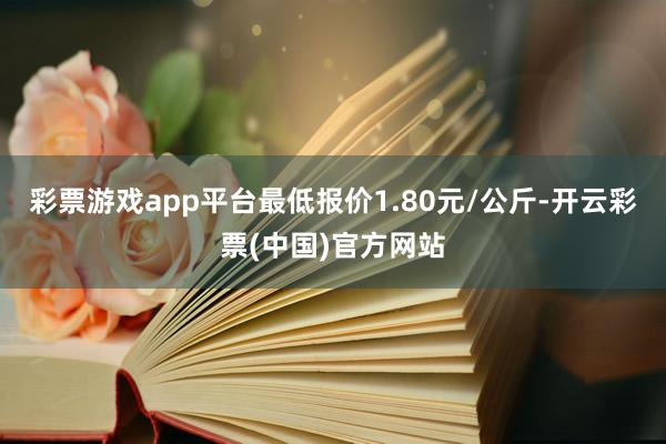 彩票游戏app平台最低报价1.80元/公斤-开云彩票(中国)官方网站