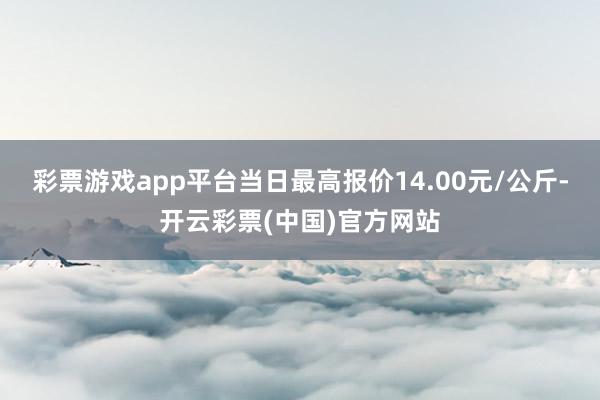 彩票游戏app平台当日最高报价14.00元/公斤-开云彩票(中国)官方网站